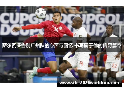 萨尔瓦多告别广州队的心声与回忆 书写属于他的传奇篇章