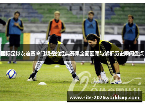 国际足球友谊赛冷门频现的经典赛果全面回顾与解析历史瞬间盘点