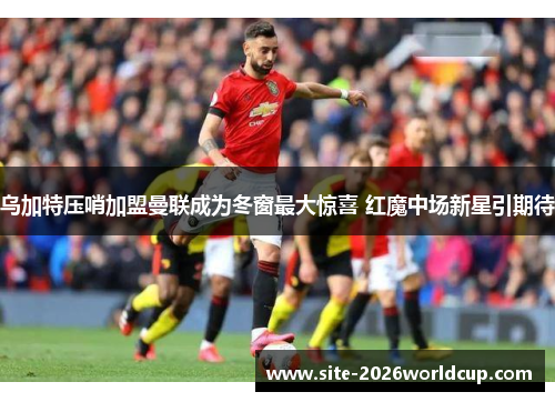 乌加特压哨加盟曼联成为冬窗最大惊喜 红魔中场新星引期待
