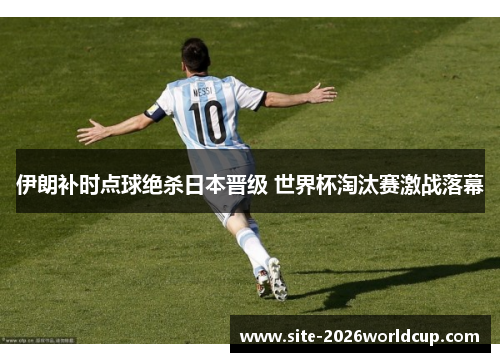 伊朗补时点球绝杀日本晋级 世界杯淘汰赛激战落幕