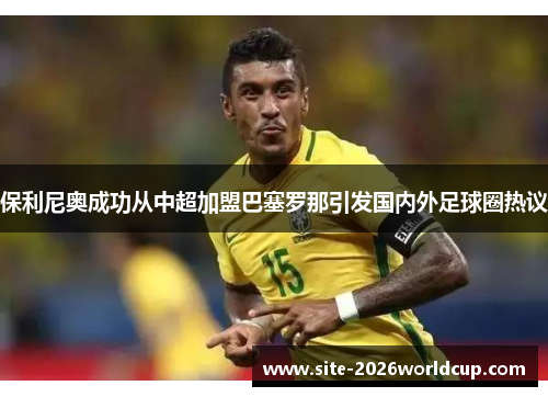 保利尼奥成功从中超加盟巴塞罗那引发国内外足球圈热议