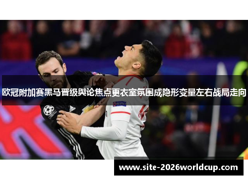 欧冠附加赛黑马晋级舆论焦点更衣室氛围成隐形变量左右战局走向